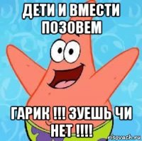 дети и вмести позовем гарик !!! зуешь чи нет !!!!