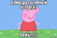 думаешь ты умный человек? ложь!!!)))