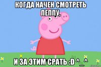 когда начен смотреть пеппу, и за этим срать :d ^_^