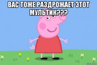 вас тоже раздрожает этот мультик??? 