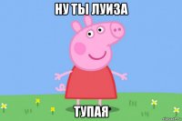 ну ты луиза тупая