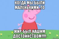 когда мы были маленькими ,то жир-был нашим достоинством!!!!