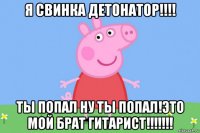 я свинка детонатор!!!! ты попал ну ты попал!это мой брат гитарист!!!!!!!