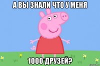 а вы знали что у меня 1000 друзей?