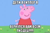 дети я гитлер я вернулся вам всем пиздец!!!!!