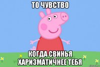 то чувство когда свинья харизматичнее тебя