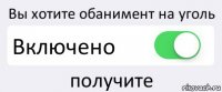 Вы хотите обанимент на уголь Включено получите