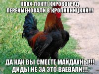 квох-пок!!! кировоград переименовали в кропивницкий!!! да как вы смеете майдауны!!! диды не за это ваевали!!!