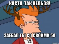 костя, так нельзя! заебал ты со своими 50 %!