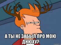  а ты не забыл про мою днюху?