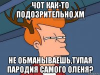 чот как-то подозрительно,хм не обманываешь,тупая пародия самого оленя?