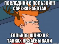 последний с пользой!!! сарёжа работай толькоб шлюхи в танках не заёбывали