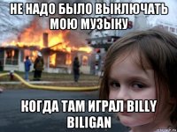 не надо было выключать мою музыку когда там играл billy biligan