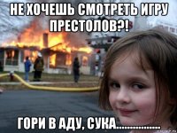 не хочешь смотреть игру престолов?! гори в аду, сука................