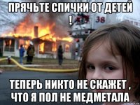 прячьте спички от детей ! теперь никто не скажет , что я пол не медметала