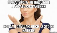 пожалуйста , не надо мне лайкать сохранёнки когда я слушаю окси , я это не навижу