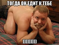 тогда он едит к тебе )))))))))