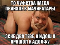 то чуфства кагда приняле в мачиратары эске два теве, и идош к пришол к адолфу