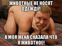 животные не носят одежду! а моя жена сказала что я животное!