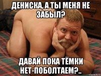 дениска, а ты меня не забыл? давай пока тёмки нет-поболтаем?..