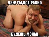 дэн! ты всё-равно будешь моим!