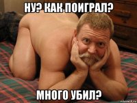 ну? как поиграл? много убил?