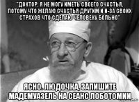 "доктор, я не могу иметь своего счастья, потому что желаю счастья другим и и-за своих страхов что сделаю человеку больно" ясно. людочка, запишите мадемуазель на сеанс лоботомии