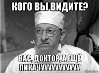 кого вы видите? вас, доктор, а ещё пикачууууууууууу