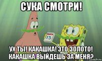 сука смотри! ух ты! какашка! это золото! какашка выйдешь за меня?