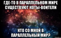 где-то в параллельном мире существуют коты-воители кто со мной в параллельный мир?