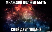 у каждой должен быть свой друг гоша<3