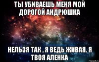 ты убиваешь меня мой дорогой андрюшка нельзя так , я ведь живая. я твоя аленка