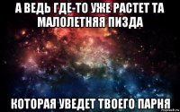 а ведь где-то уже растет та малолетняя пизда которая уведет твоего парня