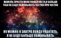 мамуль прости меня пожалуйста,я больше тебя не буду обманывать честно при честно ну можно я завтра пойду работать, я не буду больше обманывать.