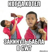 когда хотел закинуть бабла в gwt