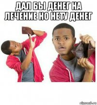 дал бы денег на лечение но нету денег 