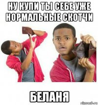 ну купи ты себе уже нормальные скотчи беланя