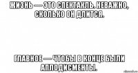 жизнь — это спектакль. неважно, сколько он длится. главное — чтобы в конце были аплодисменты.