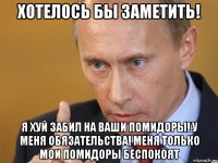 хотелось бы заметить! я хуй забил на ваши помидоры! у меня обязательства! меня только мои помидоры беспокоят