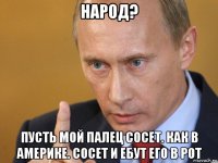 народ? пусть мой палец сосет. как в америке. сосет и ебут его в рот