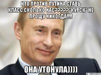 кто против путина ставь класс,сколько нас?????"курск" не прощу никогда!!!! она утонула))))