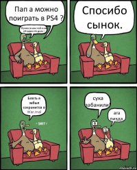 Пап а можно поиграть в PS4 ? Принеси мне чай и мы обсудим это дело ! Спосибо сынок. Блять я забыл сохранится в War.ma! сука забанили! ага пизда.