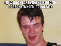 где деньги взять давно известно позвонить кого - то наебать 