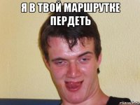 я в твой маршрутке пердеть 