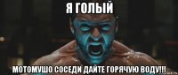 я голый мотомушо соседи дайте горячую воду!!!