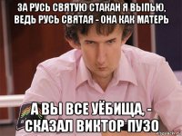 за русь святую стакан я выпью, ведь русь святая - она как матерь а вы все уёбища, - сказал виктор пузо