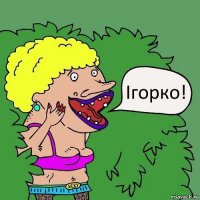 Ігорко!