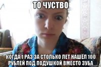 то чуство когда 1 раз за столько лет нашёл 100 рублей под подушкой вместо зуба