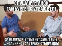 слушай я такой гамбургер с утра съел! да не пизди! у тебя нет денег! ты у школьников завтраки отбираешь!