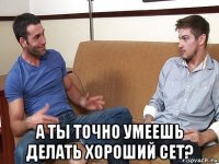  а ты точно умеешь делать хороший сет?